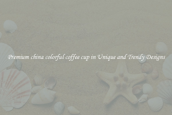 Premium china colorful coffee cup in Unique and Trendy Designs